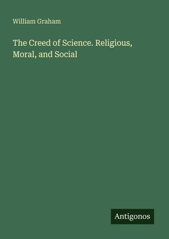 The Creed of Science. Religious, Moral, and Social