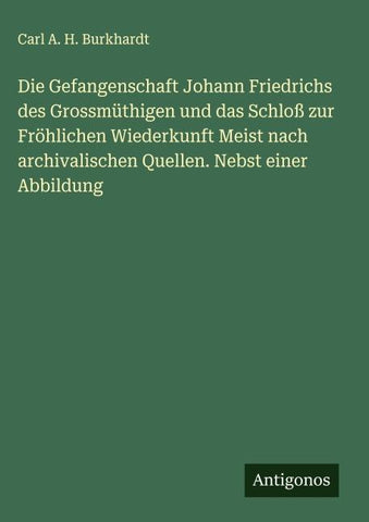 Die Gefangenschaft Johann Friedrichs des Grossmüthigen und das Schloß zur Fröhlichen Wiederkunft Meist nach archivalischen Quellen. Nebst einer Abbildung