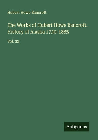 The Works of Hubert Howe Bancroft. History of Alaska 1730-1885