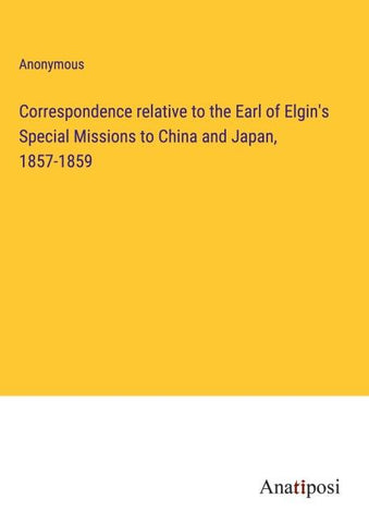 Correspondence relative to the Earl of Elgin's Special Missions to China and Japan, 1857-1859