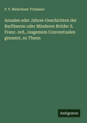 Annales oder Jahres-Geschichten der Barfüseren oder Minderen Brüder S. Franc. ord., insgemein Conventualen genannt, zu Thann