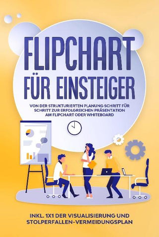 Flipchart für Einsteiger: Von der strukturierten Planung Schritt für Schritt zur erfolgreichen Präsentation am Flipchart oder Whiteboard |inkl. 1x1 der Visualisierung und Stolperfallen-Vermeidungsplan