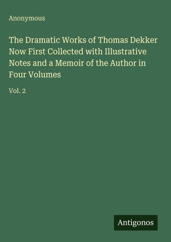 The Dramatic Works of Thomas Dekker Now First Collected with Illustrative Notes and a Memoir of the Author in Four Volumes