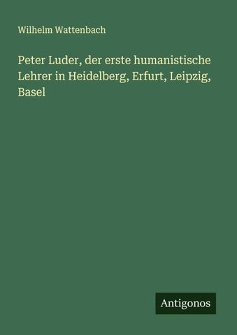Peter Luder, der erste humanistische Lehrer in Heidelberg, Erfurt, Leipzig, Basel