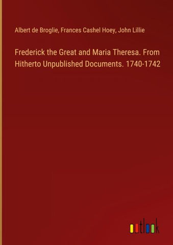 Frederick the Great and Maria Theresa. From Hitherto Unpublished Documents. 1740-1742