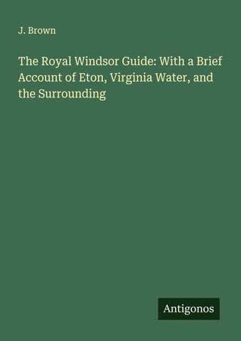 The Royal Windsor Guide: With a Brief Account of Eton, Virginia Water, and the Surrounding