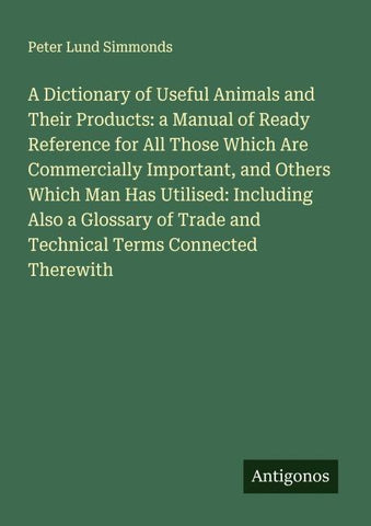 A Dictionary of Useful Animals and Their Products: a Manual of Ready Reference for All Those Which Are Commercially Important, and Others Which Man Has Utilised: Including Also a Glossary of Trade and Technical Terms Connected Therewith