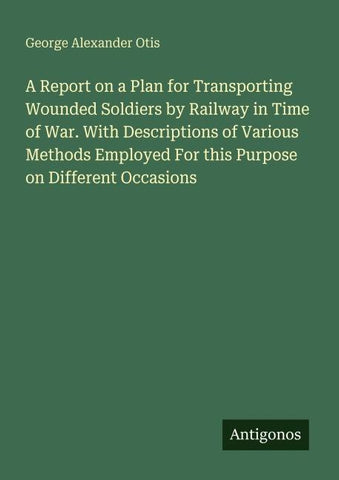 A Report on a Plan for Transporting Wounded Soldiers by Railway in Time of War. With Descriptions of Various Methods Employed For this Purpose on Different Occasions