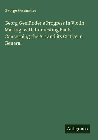 Georg Gemünder's Progress in Violin Making, with Interesting Facts Concerning the Art and its Critics in General