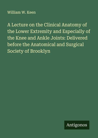A Lecture on the Clinical Anatomy of the Lower Extremity and Especially of the Knee and Ankle Joints: Delivered before the Anatomical and Surgical Society of Brooklyn