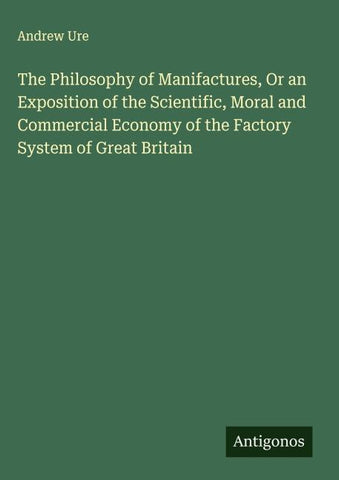 The Philosophy of Manifactures, Or an Exposition of the Scientific, Moral and Commercial Economy of the Factory System of Great Britain