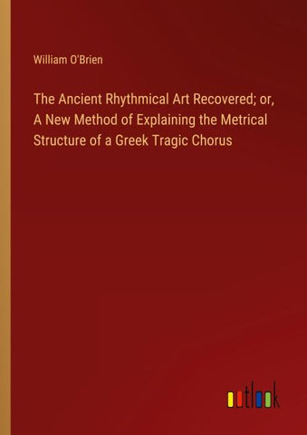 The Ancient Rhythmical Art Recovered; or, A New Method of Explaining the Metrical Structure of a Greek Tragic Chorus