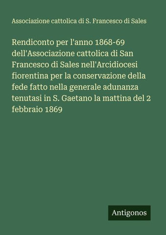 Rendiconto per l'anno 1868-69 dell'Associazione cattolica di San Francesco di Sales nell'Arcidiocesi fiorentina per la conservazione della fede fatto nella generale adunanza tenutasi in S. Gaetano la mattina del 2 febbraio 1869
