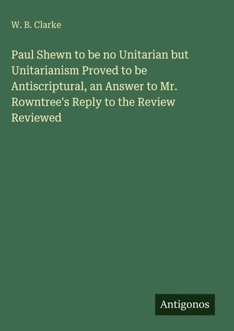 Paul Shewn to be no Unitarian but Unitarianism Proved to be Antiscriptural, an Answer to Mr. Rowntree's Reply to the Review Reviewed