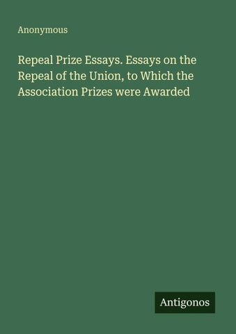 Repeal Prize Essays. Essays on the Repeal of the Union, to Which the Association Prizes were Awarded