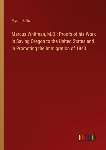 Marcus Whitman, M.D.: Proofs of his Work in Saving Oregon to the United States and in Promoting the Immigration of 1843