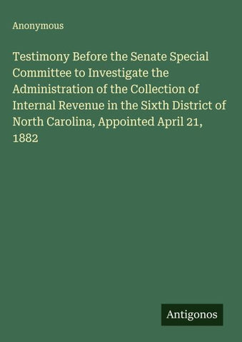 Testimony Before the Senate Special Committee to Investigate the Administration of the Collection of Internal Revenue in the Sixth District of North Carolina, Appointed April 21, 1882