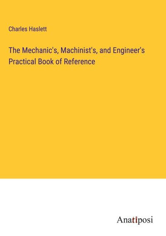The Mechanic's, Machinist's, and Engineer's Practical Book of Reference