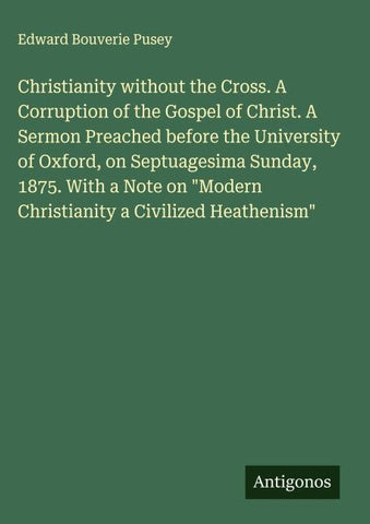 Christianity without the Cross. A Corruption of the Gospel of Christ. A Sermon Preached before the University of Oxford, on Septuagesima Sunday, 1875. With a Note on "Modern Christianity a Civilized Heathenism"