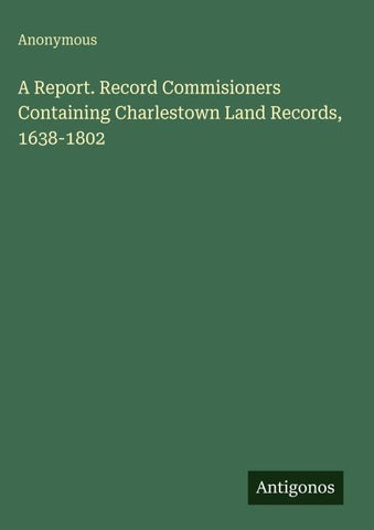 A Report. Record Commisioners Containing Charlestown Land Records, 1638-1802