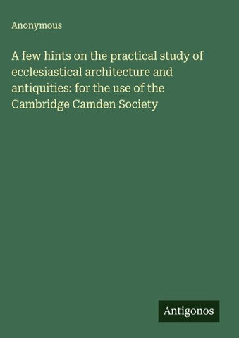 A few hints on the practical study of ecclesiastical architecture and antiquities: for the use of the Cambridge Camden Society