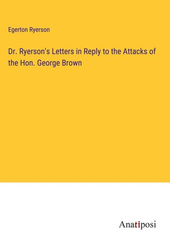 Dr. Ryerson's Letters in Reply to the Attacks of the Hon. George Brown