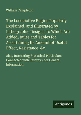 The Locomotive Engine Popularly Explained, and Illustrated by Lithographic Designs; to Which Are Added, Rules and Tables for Ascertaining Its Amount of Useful Effect, Resistance, &c.