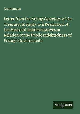 Letter from the Acting Secretary of the Treasury, in Reply to a Resolution of the House of Representatives in Relation to the Public Indebtedness of Foreign Governments