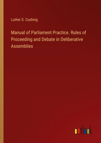 Manual of Parliament Practice. Rules of Proceeding and Debate in Deliberative Assemblies