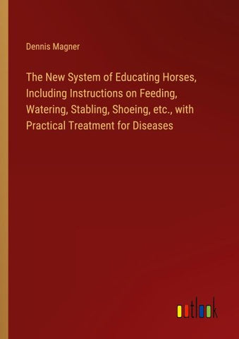 The New System of Educating Horses, Including Instructions on Feeding, Watering, Stabling, Shoeing, etc., with Practical Treatment for Diseases