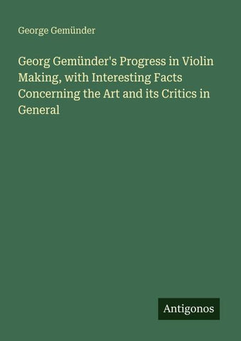 Georg Gemünder's Progress in Violin Making, with Interesting Facts Concerning the Art and its Critics in General