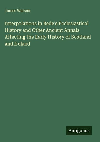 Interpolations in Bede's Ecclesiastical History and Other Ancient Annals Affecting the Early History of Scotland and Ireland