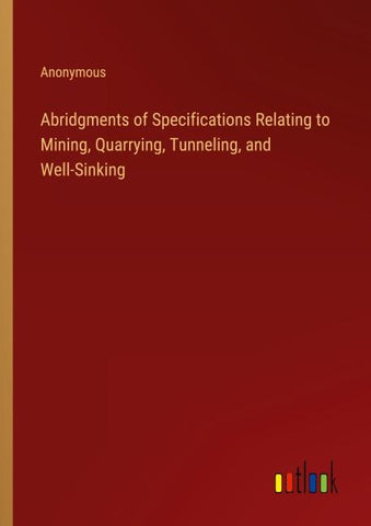 Abridgments of Specifications Relating to Mining, Quarrying, Tunneling, and Well-Sinking