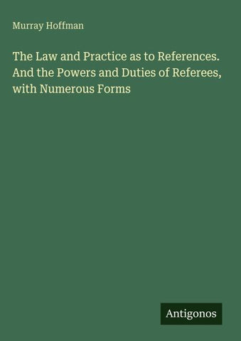 The Law and Practice as to References. And the Powers and Duties of Referees, with Numerous Forms