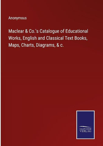 Maclear & Co.'s Catalogue of Educational Works, English and Classical Text Books, Maps, Charts, Diagrams, & c.
