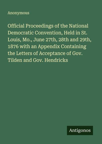 Official Proceedings of the National Democratic Convention, Held in St. Louis, Mo., June 27th, 28th and 29th, 1876 with an Appendix Containing the Letters of Acceptance of Gov. Tilden and Gov. Hendricks
