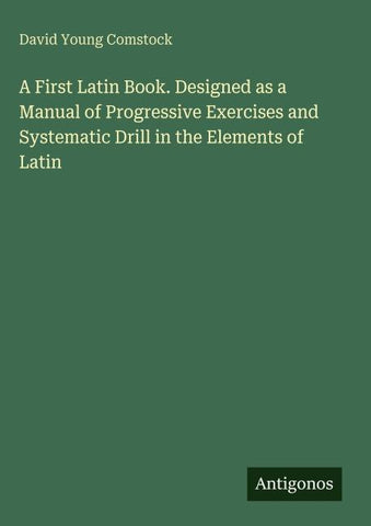A First Latin Book. Designed as a Manual of Progressive Exercises and Systematic Drill in the Elements of Latin