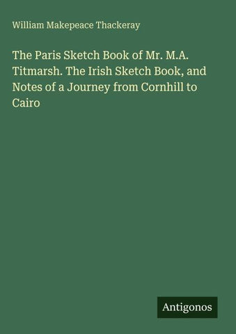 The Paris Sketch Book of Mr. M.A. Titmarsh. The Irish Sketch Book, and Notes of a Journey from Cornhill to Cairo