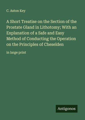 A Short Treatise on the Section of the Prostate Gland in Lithotomy; With an Explanation of a Safe and Easy Method of Conducting the Operation on the Principles of Cheselden