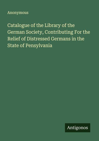 Catalogue of the Library of the German Society, Contributing For the Relief of Distressed Germans in the State of Pensylvania