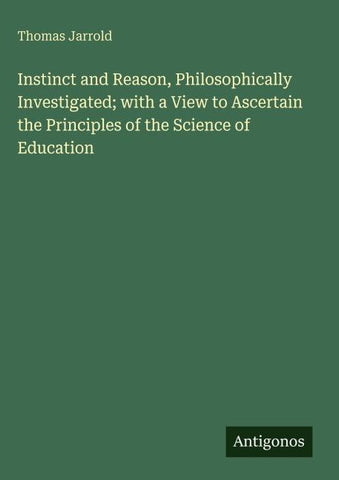 Instinct and Reason, Philosophically Investigated; with a View to Ascertain the Principles of the Science of Education
