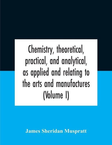 Chemistry, theoretical, practical, and analytical, as applied and relating to the arts and manufactures (Volume I)