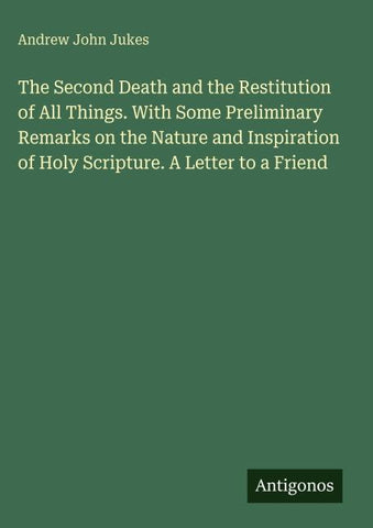 The Second Death and the Restitution of All Things. With Some Preliminary Remarks on the Nature and Inspiration of Holy Scripture. A Letter to a Friend