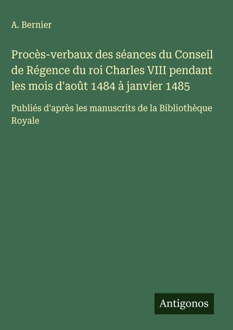 Procès-verbaux des séances du Conseil de Régence du roi Charles VIII pendant les mois d'août 1484 à janvier 1485
