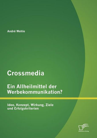Crossmedia - Ein Allheilmittel der Werbekommunikation? Idee, Konzept, Wirkung, Ziele und Erfolgskriterien