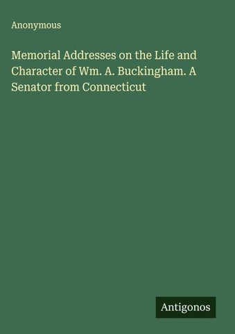 Memorial Addresses on the Life and Character of Wm. A. Buckingham. A Senator from Connecticut