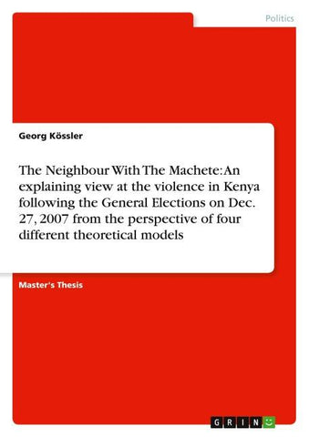 The Neighbour With The Machete: An explaining view at the violence in Kenya following the General Elections on Dec. 27, 2007 from the perspective  of four different theoretical models