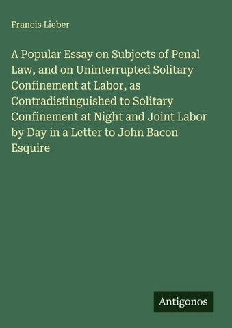 A Popular Essay on Subjects of Penal Law, and on Uninterrupted Solitary Confinement at Labor, as Contradistinguished to Solitary Confinement at Night and Joint Labor by Day in a Letter to John Bacon Esquire