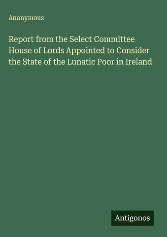 Report from the Select Committee House of Lords Appointed to Consider the State of the Lunatic Poor in Ireland