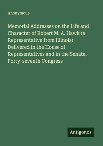 Memorial Addresses on the Life and Character of Robert M. A. Hawk (a Representative from Illinois) Delivered in the House of Representatives and in the Senate, Forty-seventh Congress